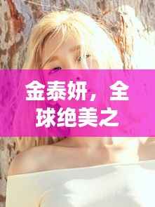 金泰妍,全球绝美之冠,魅力无限闪耀世界